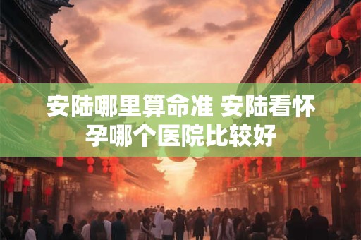 安陆哪里算命准 安陆看怀孕哪个医院比较好