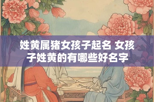 姓黄属猪女孩子起名 女孩子姓黄的有哪些好名字