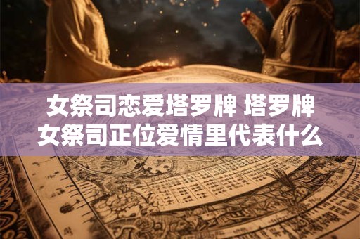 女祭司恋爱塔罗牌 塔罗牌女祭司正位爱情里代表什么