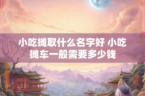 小吃摊取什么名字好 小吃摊车一般需要多少钱