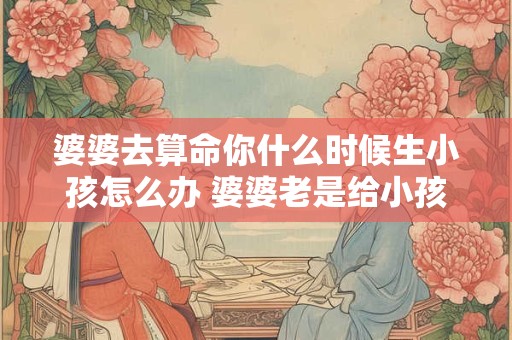 婆婆去算命你什么时候生小孩怎么办 婆婆老是给小孩算命 这样好吗
