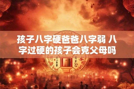 孩子八字硬爸爸八字弱 八字过硬的孩子会克父母吗 孩子八字硬爸爸八字弱 八字过硬的孩子会克父母吗