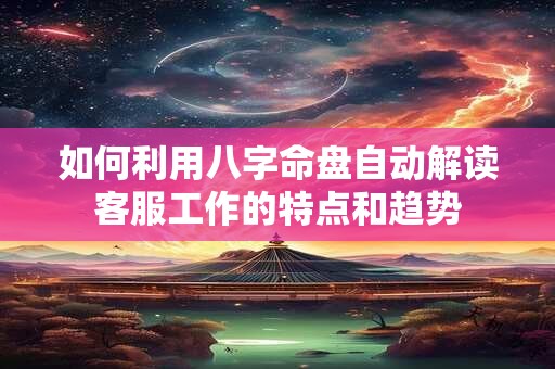 详细阅读:如何利用八字命盘自动解读客服工作的特点和趋势 如何利用八字命盘自动解读客服工作的特点和趋势