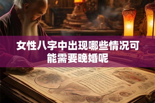 女性八字中出现哪些情况可能需要晚婚呢 女性八字中出现哪些情况可能需要晚婚呢