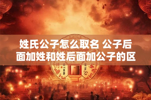 姓氏公子怎么取名 公子后面加姓和姓后面加公子的区别 姓氏公子怎么取名 公子后面加姓和姓后面加公子的区别