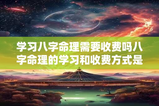 学习八字命理需要收费吗八字命理的学习和收费方式是怎样的呢 学习八字命理需要收费吗八字命理的学习和收费方式是怎样的呢