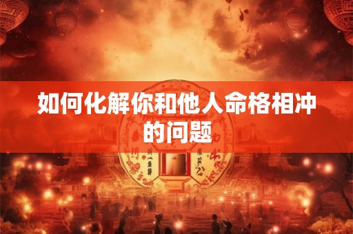 如何化解你和他人命格相冲的问题