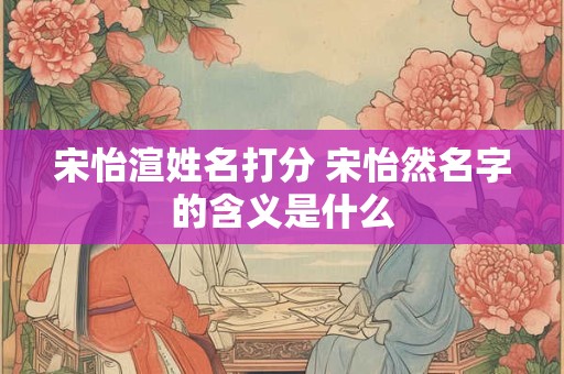 宋怡渲姓名打分 宋怡然名字的含义是什么 宋怡渲姓名打分 宋怡然名字的含义是什么