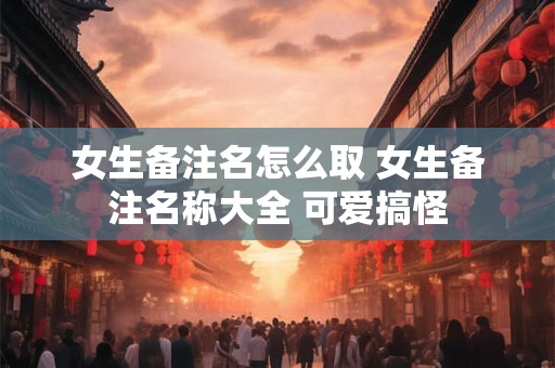 女生备注名怎么取 女生备注名称大全 可爱搞怪