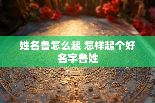 姓名鲁怎么起 怎样起个好名字鲁姓