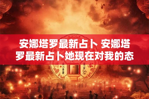 安娜塔罗最新占卜 安娜塔罗最新占卜她现在对我的态度