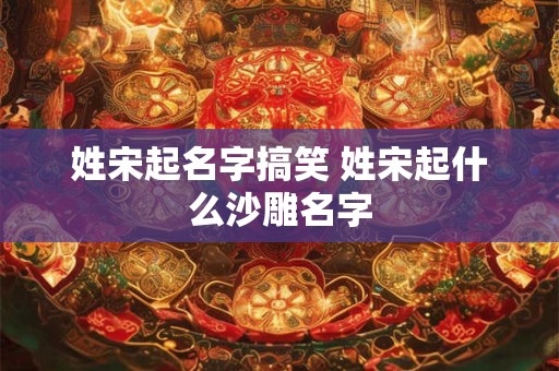 姓宋起名字搞笑 姓宋起什么沙雕名字 姓宋起名字搞笑 姓宋起什么沙雕名字