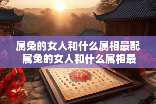 属兔的女人和什么属相最配 属兔的女人和什么属相最配 相克相冲
