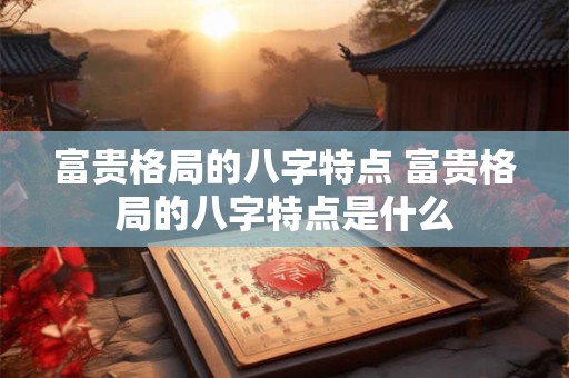 富贵格局的八字特点 富贵格局的八字特点是什么