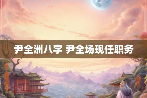 尹全洲八字 尹全场现任职务