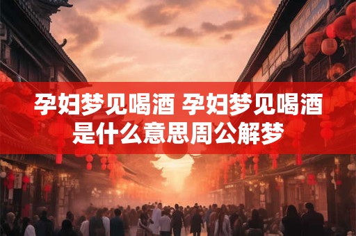 孕妇梦见喝酒 孕妇梦见喝酒是什么意思周公解梦