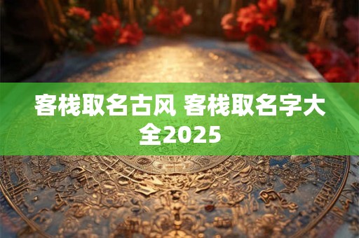 客栈取名古风 客栈取名字大全2025