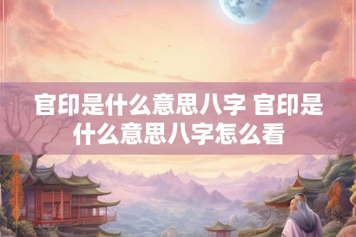 官印是什么意思八字 官印是什么意思八字怎么看