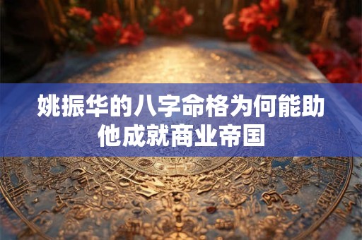 姚振华的八字命格为何能助他成就商业帝国
