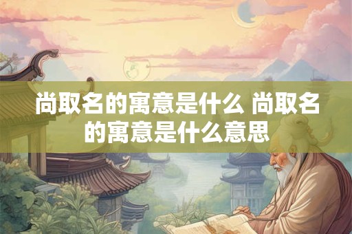 尚取名的寓意是什么 尚取名的寓意是什么意思