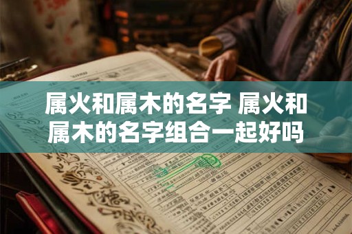 属火和属木的名字 属火和属木的名字组合一起好吗 属火和属木的名字 属火和属木的名字组合一起好吗