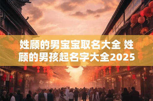 姓顾的男宝宝取名大全 姓顾的男孩起名字大全2025年 姓顾的男宝宝取名大全 姓顾的男孩起名字大全2025年