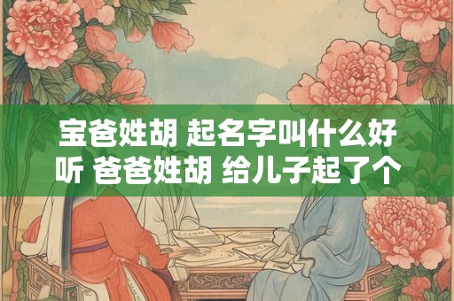 宝爸姓胡 起名字叫什么好听 爸爸姓胡 给儿子起了个名字 老师从来不敢叫
