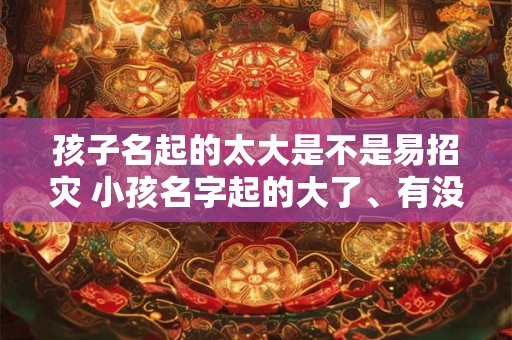 孩子名起的太大是不是易招灾 小孩名字起的大了、有没有什么补救的办法 孩子名起的太大是不是易招灾 小孩名字起的大了、有没有什么补救的办法