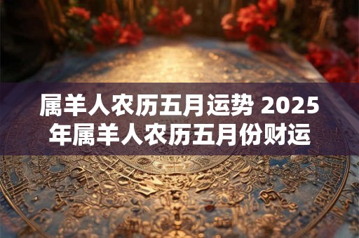 属羊人农历五月运势 2025年属羊人农历五月份财运