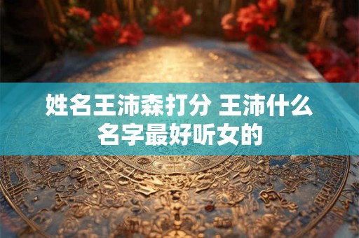 姓名王沛森打分 王沛什么名字最好听女的