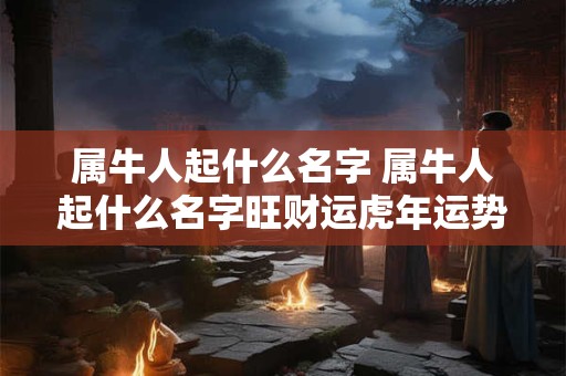 属牛人起什么名字 属牛人起什么名字旺财运虎年运势好呢