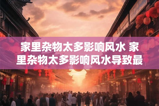 家里杂物太多影响风水 家里杂物太多影响风水导致最近家人连续摔跤