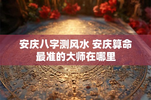 安庆八字测风水 安庆算命最准的大师在哪里
