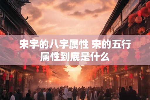 宋字的八字属性 宋的五行属性到底是什么 宋字的八字属性 宋的五行属性到底是什么