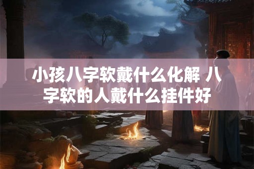 小孩八字软戴什么化解 八字软的人戴什么挂件好