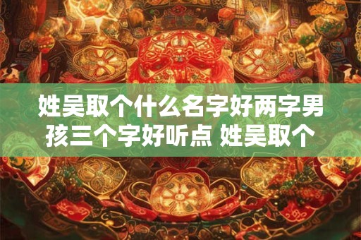 姓吴取个什么名字好两字男孩三个字好听点 姓吴取个什么名字好两字男孩三个字好听点女孩