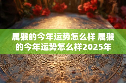 属猴的今年运势怎么样 属猴的今年运势怎么样2025年属猴的每日运气