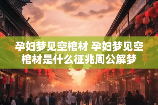 孕妇梦见空棺材 孕妇梦见空棺材是什么征兆周公解梦