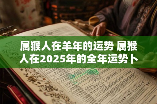 属猴人在羊年的运势 属猴人在2025年的全年运势卜易居