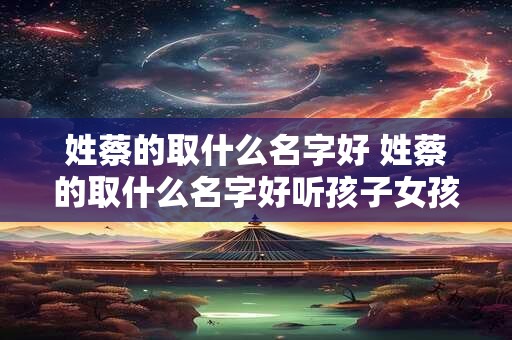 姓蔡的取什么名字好 姓蔡的取什么名字好听孩子女孩