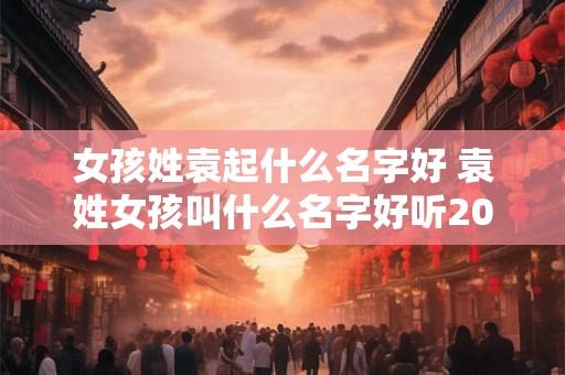 女孩姓袁起什么名字好 袁姓女孩叫什么名字好听2025