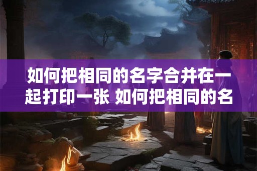 如何把相同的名字合并在一起打印一张 如何把相同的名字合并在一起打印一张纸上