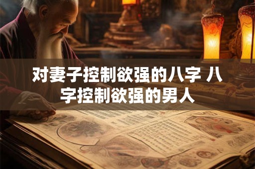 对妻子控制欲强的八字 八字控制欲强的男人