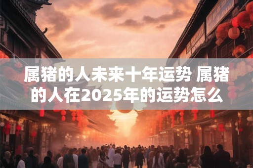 属猪的人未来十年运势 属猪的人在2025年的运势怎么样