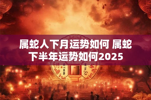 属蛇人下月运势如何 属蛇下半年运势如何2025