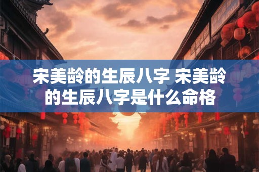 宋美龄的生辰八字 宋美龄的生辰八字是什么命格