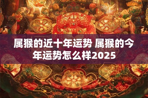 属猴的近十年运势 属猴的今年运势怎么样2025