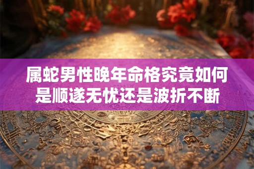 属蛇男性晚年命格究竟如何是顺遂无忧还是波折不断