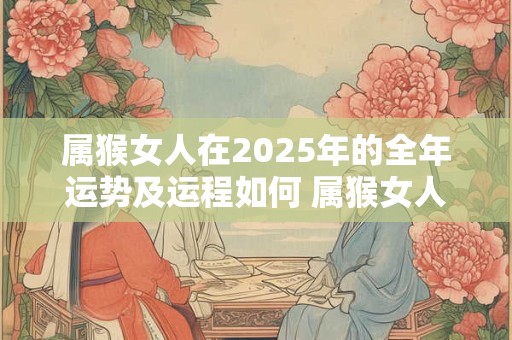 属猴女人在2025年的全年运势及运程如何 属猴女人在2025年的全年运势及运程如何看