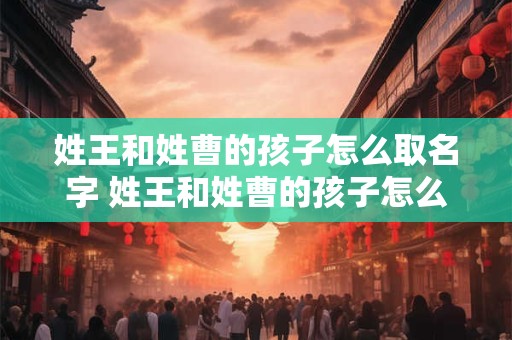详细阅读:姓王和姓曹的孩子怎么取名字 姓王和姓曹的孩子怎么取名字好听 姓王和姓曹的孩子怎么取名字 姓王和姓曹的孩子怎么取名字好听